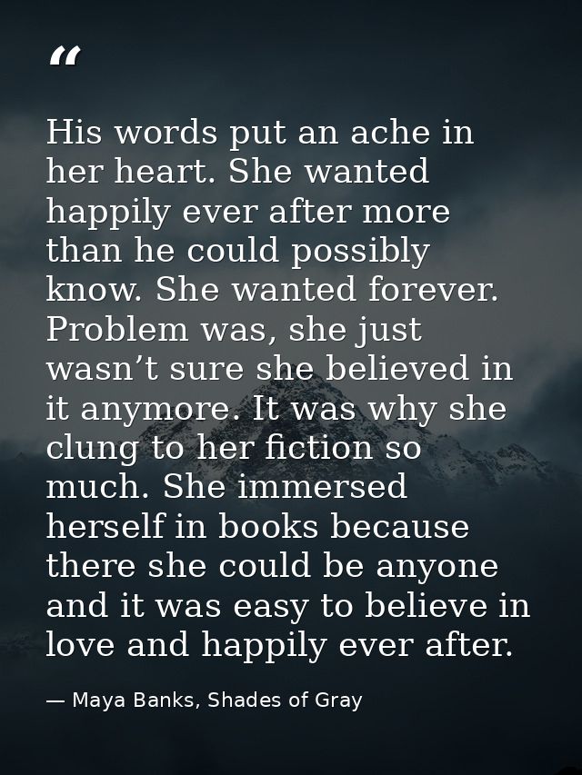 His words put an ache in her heart. She wanted happily ever after more than he could possibly know. She wanted forever.  — Maya Banks, Shades of Gray