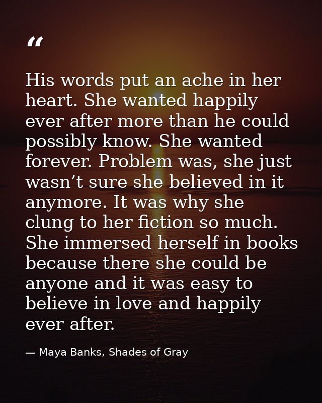 His words put an ache in her heart. She wanted happily ever after more than he could possibly know. She wanted forever.  — Maya Banks, Shades of Gray