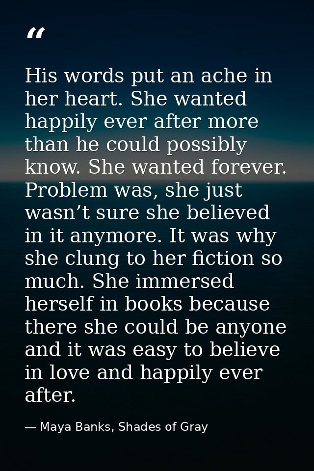 His words put an ache in her heart. She wanted happily ever after more than he could possibly know. She wanted forever.  — Maya Banks, Shades of Gray