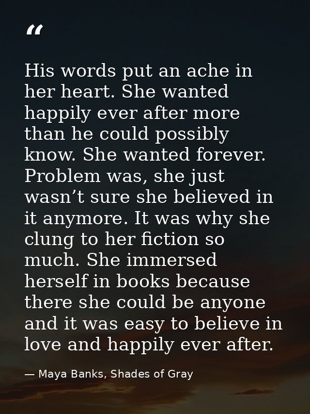 His words put an ache in her heart. She wanted happily ever after more than he could possibly know. She wanted forever.  — Maya Banks, Shades of Gray