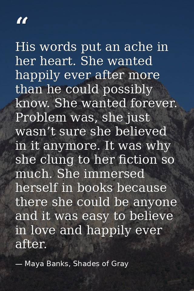His words put an ache in her heart. She wanted happily ever after more than he could possibly know. She wanted forever.  — Maya Banks, Shades of Gray