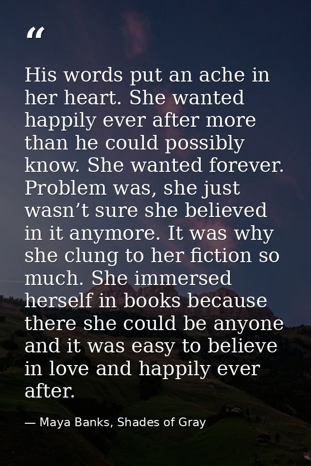 His words put an ache in her heart. She wanted happily ever after more than he could possibly know. She wanted forever.  — Maya Banks, Shades of Gray