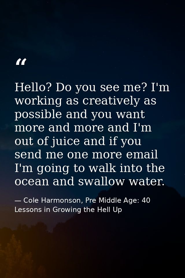 Hello? Do you see me? I'm working as creatively as possible and you want more and more and I'm out of juice and if you s — Cole Harmonson, Pre Middle Age: 40 Lessons in Growing the Hell Up