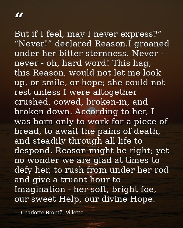 But if I feel, may I never express?” “Never!” declared Reason.I groaned under her bitter sternness. Never - never - oh,  — Charlotte Brontë, Villette