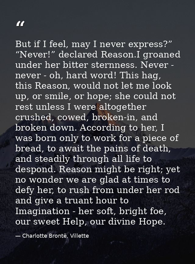 But if I feel, may I never express?” “Never!” declared Reason.I groaned under her bitter sternness. Never - never - oh,  — Charlotte Brontë, Villette