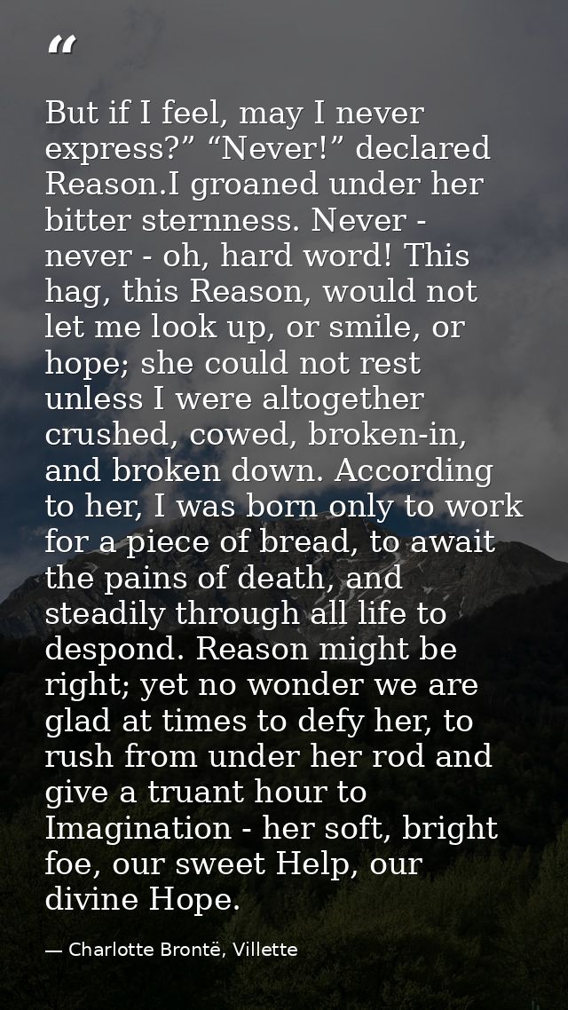 But if I feel, may I never express?” “Never!” declared Reason.I groaned under her bitter sternness. Never - never - oh,  — Charlotte Brontë, Villette