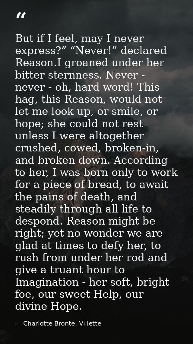 But if I feel, may I never express?” “Never!” declared Reason.I groaned under her bitter sternness. Never - never - oh,  — Charlotte Brontë, Villette