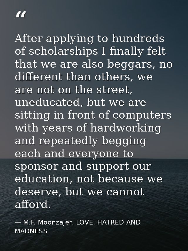 After applying to hundreds of scholarships I finally felt that we are also beggars, no different than others, we are not — M.F. Moonzajer, LOVE, HATRED AND MADNESS