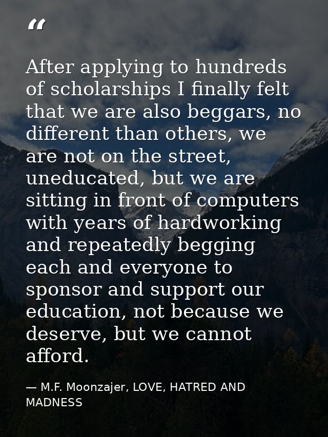 After applying to hundreds of scholarships I finally felt that we are also beggars, no different than others, we are not — M.F. Moonzajer, LOVE, HATRED AND MADNESS