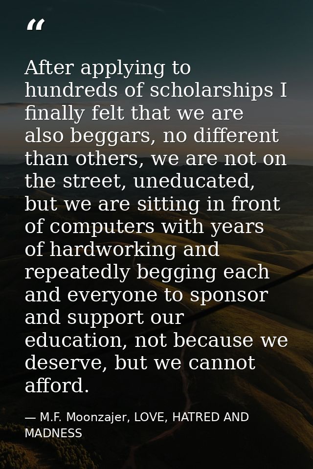 After applying to hundreds of scholarships I finally felt that we are also beggars, no different than others, we are not — M.F. Moonzajer, LOVE, HATRED AND MADNESS