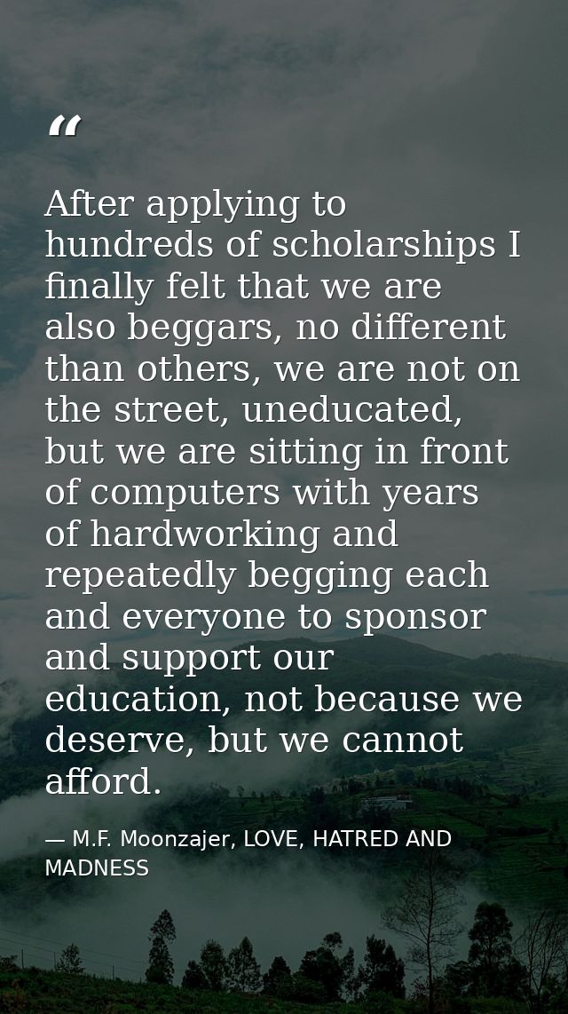 After applying to hundreds of scholarships I finally felt that we are also beggars, no different than others, we are not — M.F. Moonzajer, LOVE, HATRED AND MADNESS