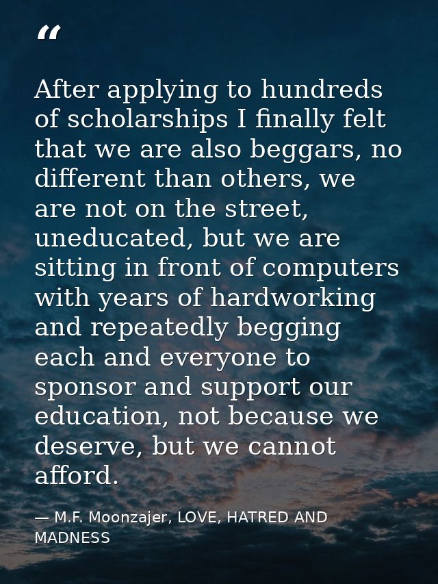 After applying to hundreds of scholarships I finally felt that we are also beggars, no different than others, we are not — M.F. Moonzajer, LOVE, HATRED AND MADNESS
