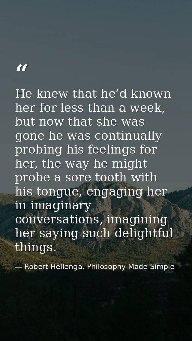 He knew that he’d known her for less than a week, but now that she was gone he was continually probing his feelings for  — Robert Hellenga, Philosophy Made Simple