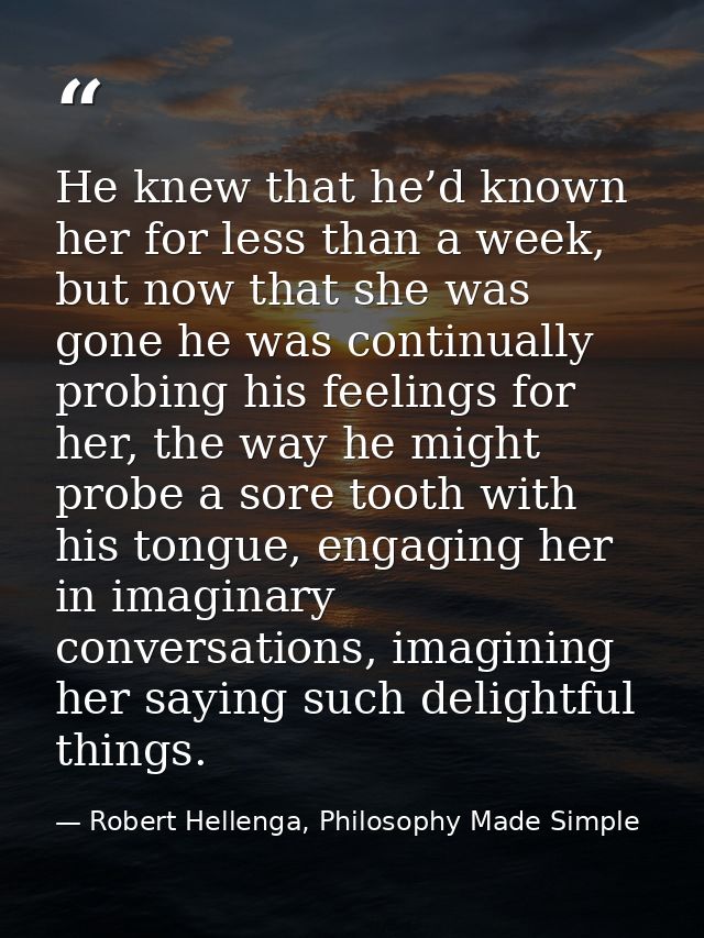 He knew that he’d known her for less than a week, but now that she was gone he was continually probing his feelings for  — Robert Hellenga, Philosophy Made Simple