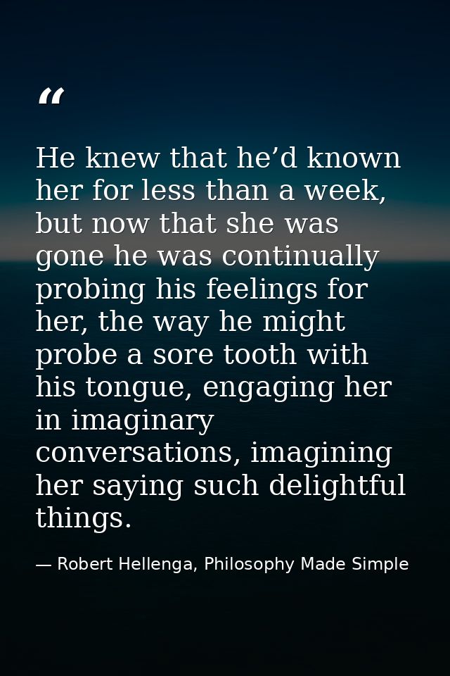 He knew that he’d known her for less than a week, but now that she was gone he was continually probing his feelings for  — Robert Hellenga, Philosophy Made Simple