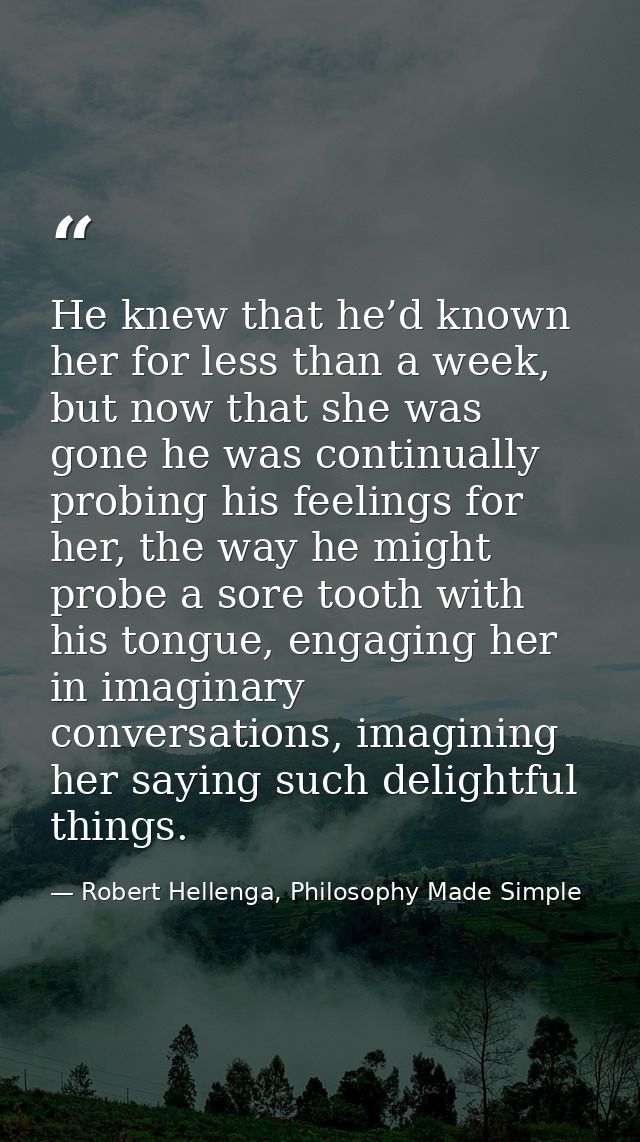 He knew that he’d known her for less than a week, but now that she was gone he was continually probing his feelings for  — Robert Hellenga, Philosophy Made Simple