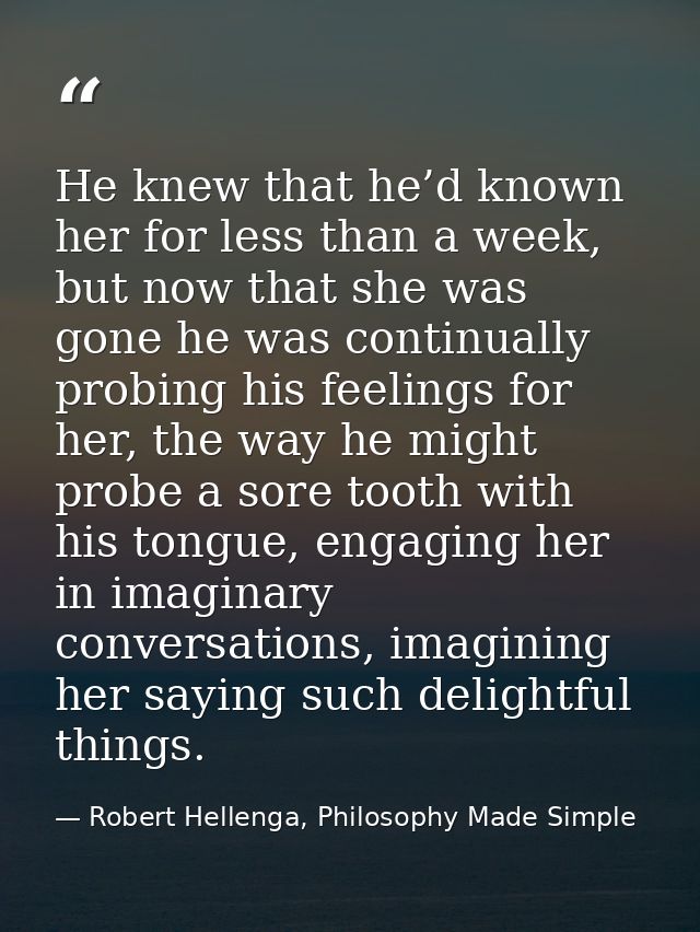 He knew that he’d known her for less than a week, but now that she was gone he was continually probing his feelings for  — Robert Hellenga, Philosophy Made Simple