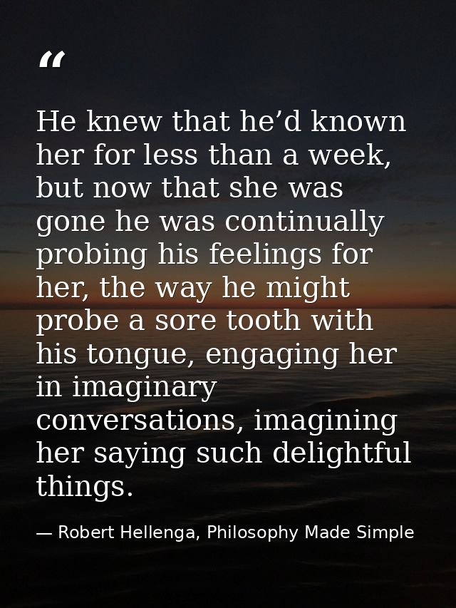 He knew that he’d known her for less than a week, but now that she was gone he was continually probing his feelings for  — Robert Hellenga, Philosophy Made Simple