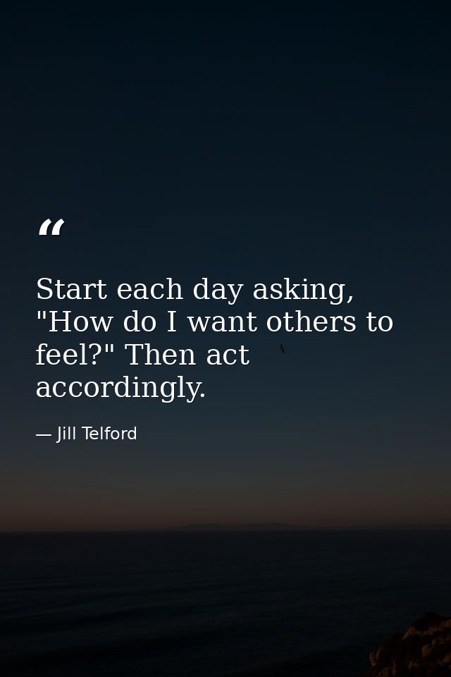 Start each day asking, "How do I want others to feel?" Then act accordingly. — Jill Telford
