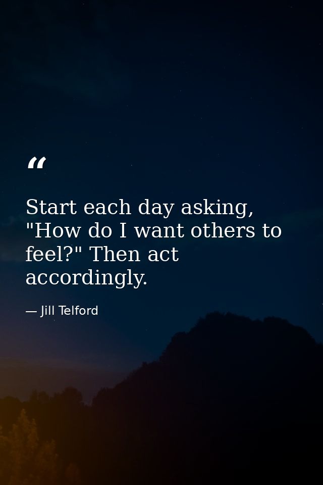 Start each day asking, "How do I want others to feel?" Then act accordingly. — Jill Telford