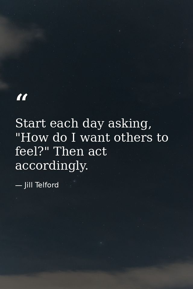 Start each day asking, "How do I want others to feel?" Then act accordingly. — Jill Telford