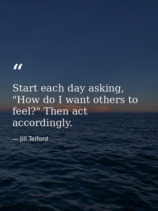 Start each day asking, "How do I want others to feel?" Then act accordingly. — Jill Telford