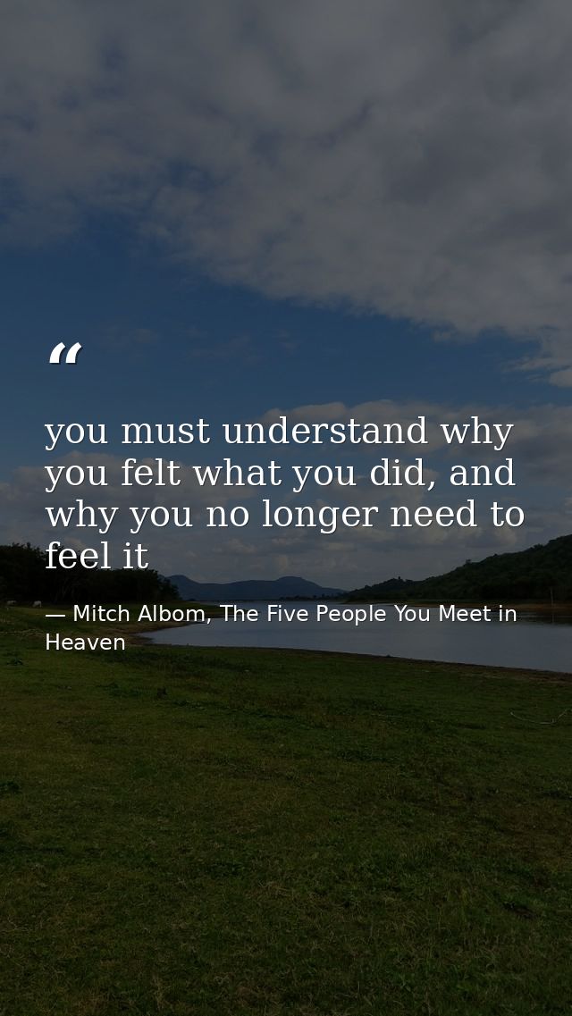 you must understand why you felt what you did, and why you no longer need to feel it — Mitch Albom, The Five People You Meet in Heaven
