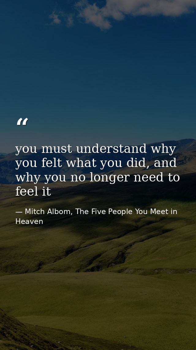 you must understand why you felt what you did, and why you no longer need to feel it — Mitch Albom, The Five People You Meet in Heaven