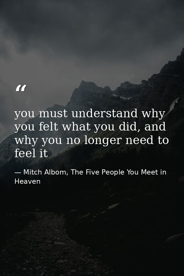 you must understand why you felt what you did, and why you no longer need to feel it — Mitch Albom, The Five People You Meet in Heaven