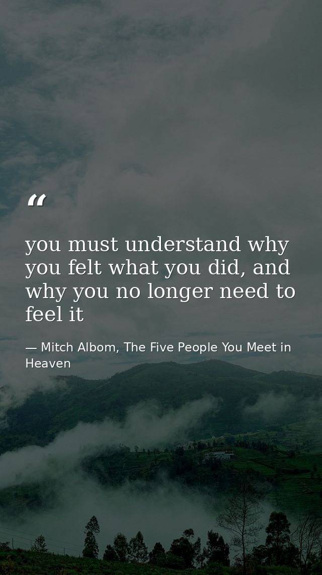 you must understand why you felt what you did, and why you no longer need to feel it — Mitch Albom, The Five People You Meet in Heaven