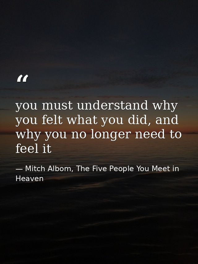 you must understand why you felt what you did, and why you no longer need to feel it — Mitch Albom, The Five People You Meet in Heaven