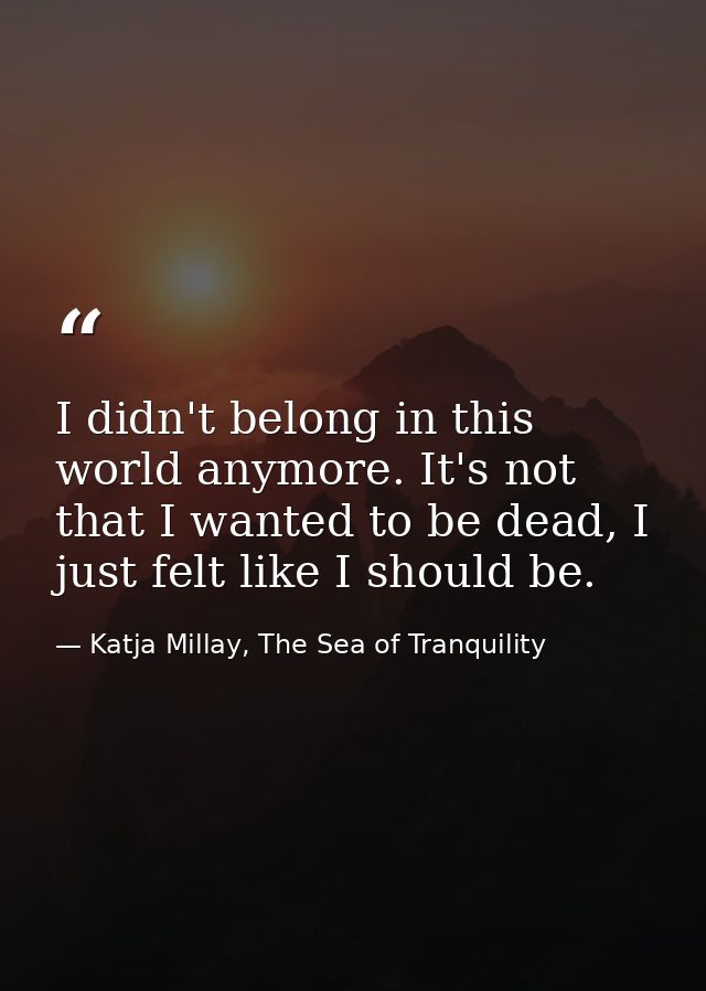 I didn't belong in this world anymore. It's not that I wanted to be dead, I just felt like I should be. — Katja Millay, The Sea of Tranquility