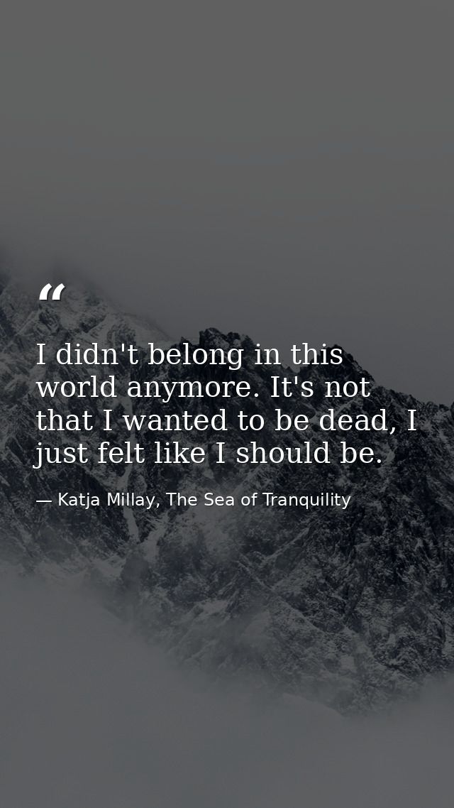 I didn't belong in this world anymore. It's not that I wanted to be dead, I just felt like I should be. — Katja Millay, The Sea of Tranquility