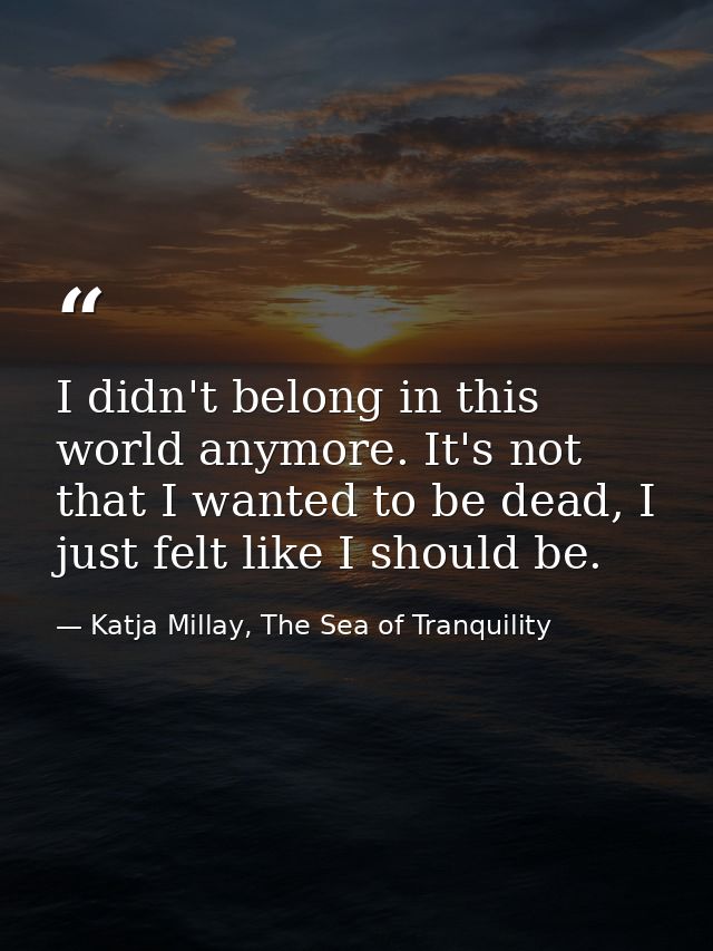 I didn't belong in this world anymore. It's not that I wanted to be dead, I just felt like I should be. — Katja Millay, The Sea of Tranquility