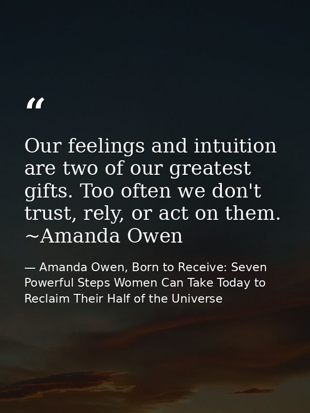 Our feelings and intuition are two of our greatest gifts. Too often we don't trust, rely, or act on them. ~Amanda Owen — Amanda Owen, Born to Receive: Seven Powerful Steps Women Can Take Today to Reclaim Their Half of the Universe