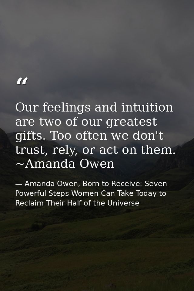 Our feelings and intuition are two of our greatest gifts. Too often we don't trust, rely, or act on them. ~Amanda Owen — Amanda Owen, Born to Receive: Seven Powerful Steps Women Can Take Today to Reclaim Their Half of the Universe
