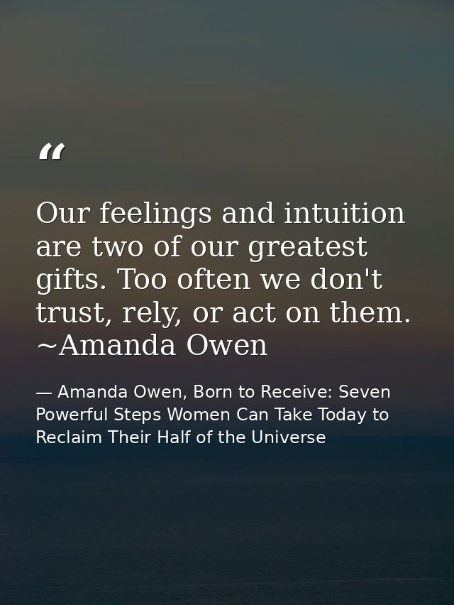 Our feelings and intuition are two of our greatest gifts. Too often we don't trust, rely, or act on them. ~Amanda Owen — Amanda Owen, Born to Receive: Seven Powerful Steps Women Can Take Today to Reclaim Their Half of the Universe