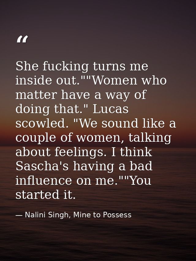 She fucking turns me inside out.""Women who matter have a way of doing that." Lucas scowled. "We sound like a couple of  — Nalini Singh, Mine to Possess