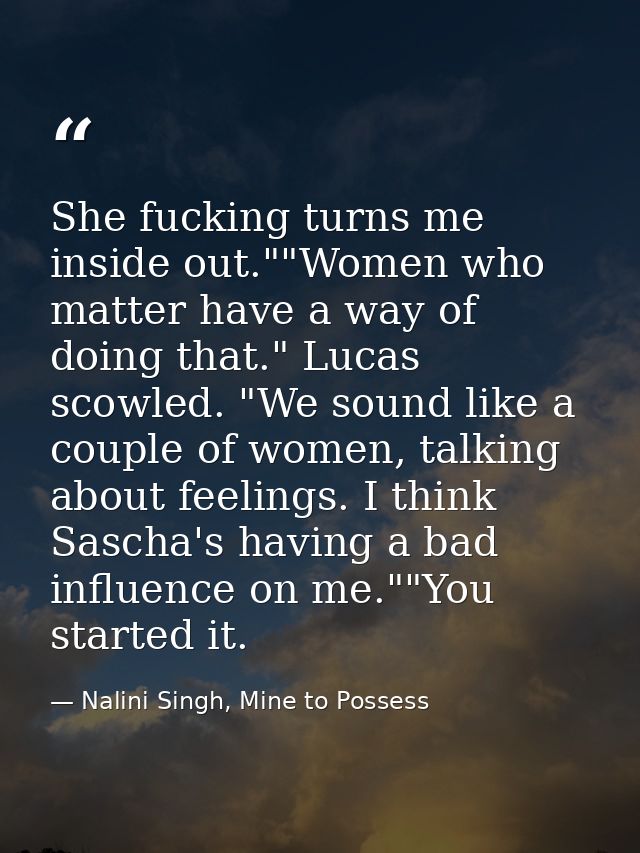 She fucking turns me inside out.""Women who matter have a way of doing that." Lucas scowled. "We sound like a couple of  — Nalini Singh, Mine to Possess