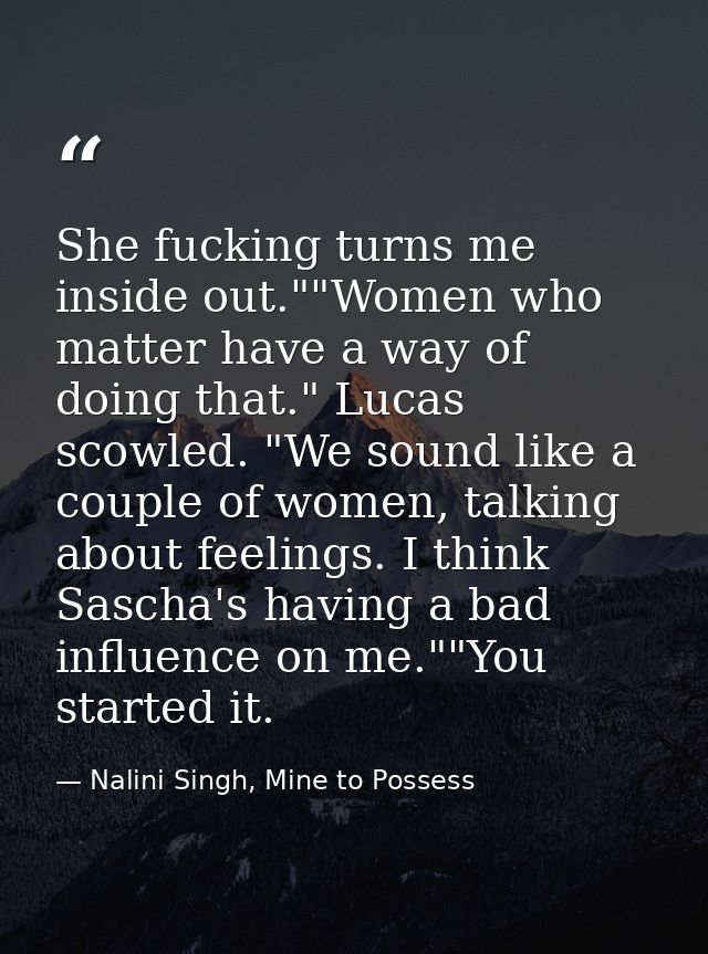 She fucking turns me inside out.""Women who matter have a way of doing that." Lucas scowled. "We sound like a couple of  — Nalini Singh, Mine to Possess