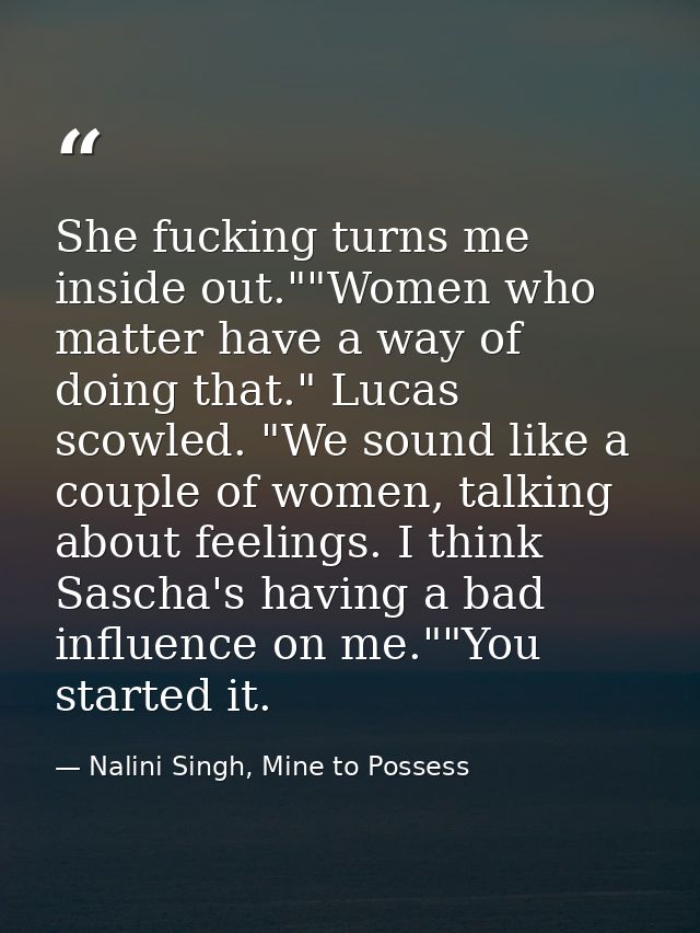 She fucking turns me inside out.""Women who matter have a way of doing that." Lucas scowled. "We sound like a couple of  — Nalini Singh, Mine to Possess