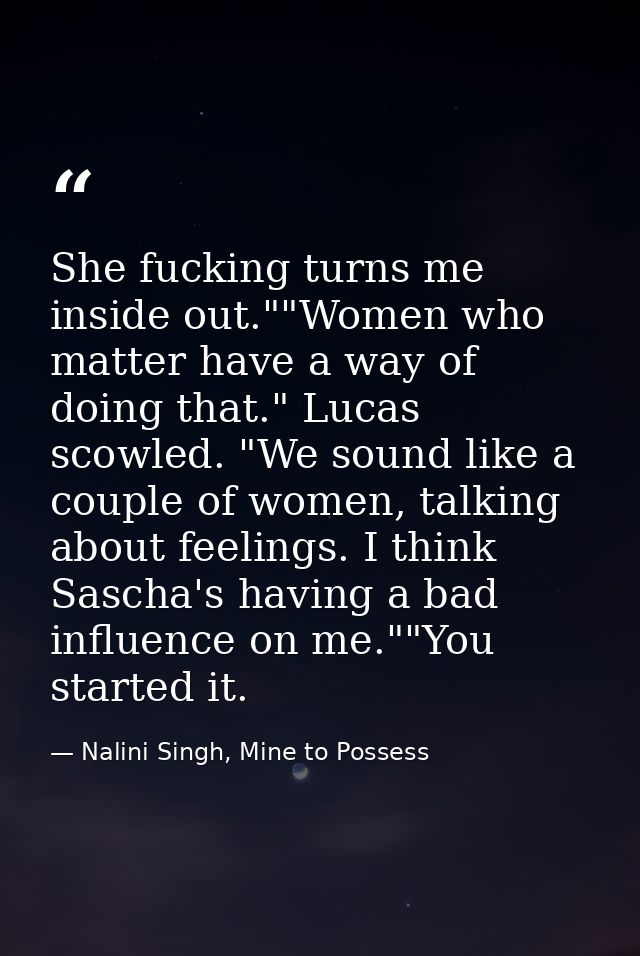 She fucking turns me inside out.""Women who matter have a way of doing that." Lucas scowled. "We sound like a couple of  — Nalini Singh, Mine to Possess