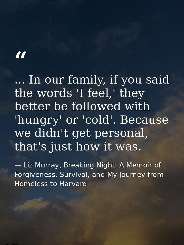... In our family, if you said the words 'I feel,' they better be followed with 'hungry' or 'cold'. Because we didn't ge — Liz Murray, Breaking Night: A Memoir of Forgiveness, Survival, and My Journey from Homeless to Harvard