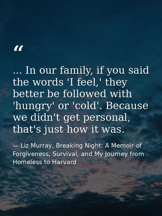 ... In our family, if you said the words 'I feel,' they better be followed with 'hungry' or 'cold'. Because we didn't ge — Liz Murray, Breaking Night: A Memoir of Forgiveness, Survival, and My Journey from Homeless to Harvard