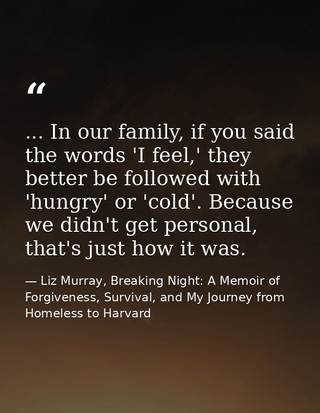... In our family, if you said the words 'I feel,' they better be followed with 'hungry' or 'cold'. Because we didn't ge — Liz Murray, Breaking Night: A Memoir of Forgiveness, Survival, and My Journey from Homeless to Harvard