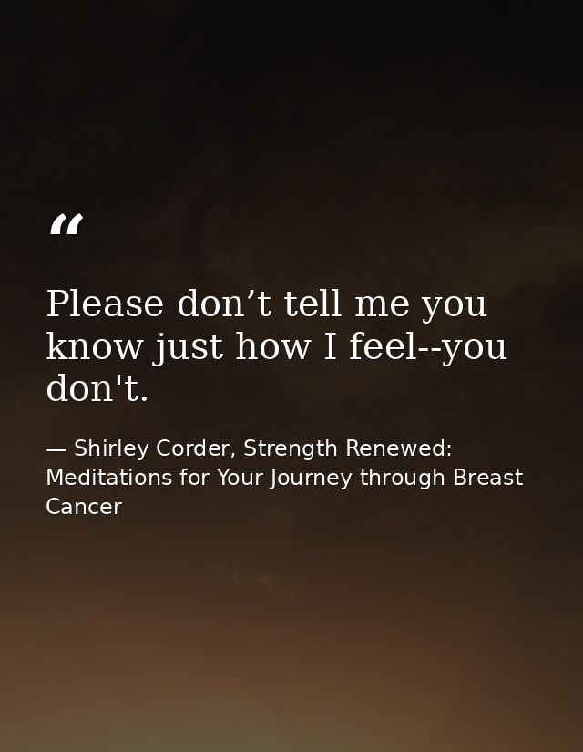 Please don’t tell me you know just how I feel--you don't. — Shirley Corder, Strength Renewed: Meditations for Your Journey through Breast Cancer