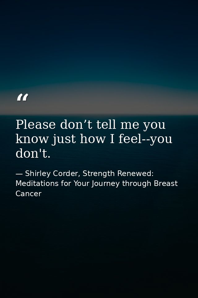 Please don’t tell me you know just how I feel--you don't. — Shirley Corder, Strength Renewed: Meditations for Your Journey through Breast Cancer