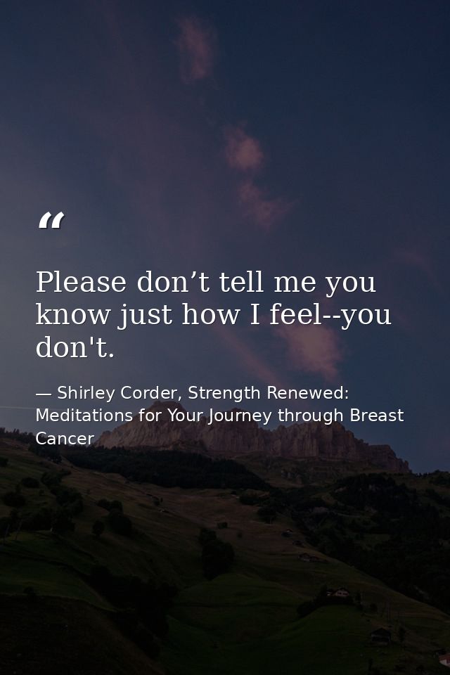 Please don’t tell me you know just how I feel--you don't. — Shirley Corder, Strength Renewed: Meditations for Your Journey through Breast Cancer