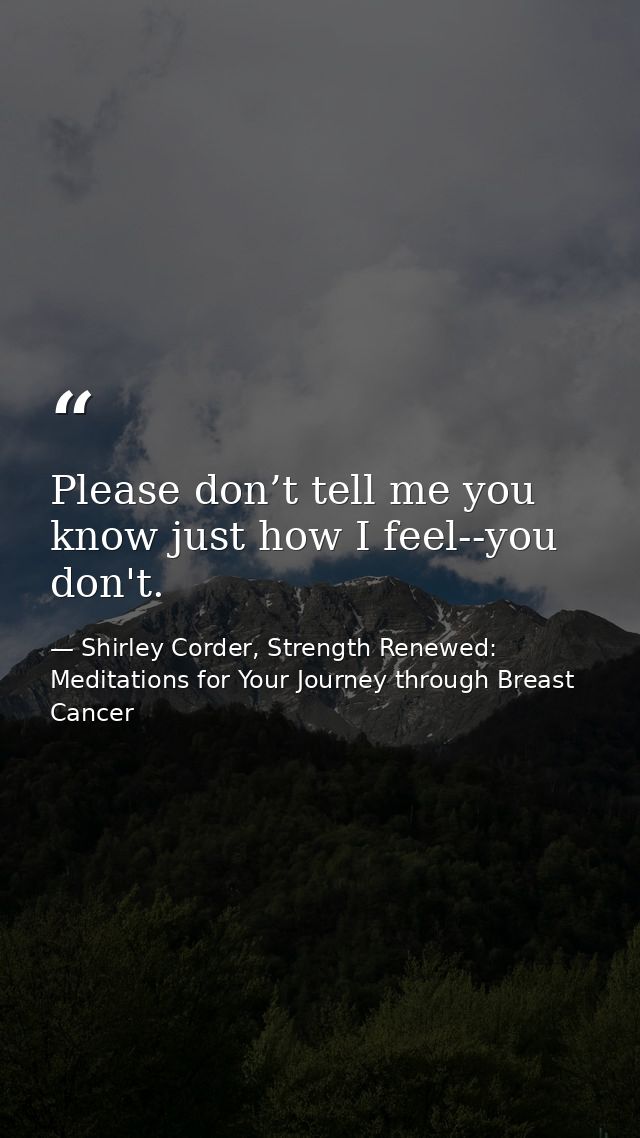 Please don’t tell me you know just how I feel--you don't. — Shirley Corder, Strength Renewed: Meditations for Your Journey through Breast Cancer
