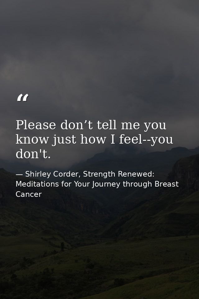 Please don’t tell me you know just how I feel--you don't. — Shirley Corder, Strength Renewed: Meditations for Your Journey through Breast Cancer